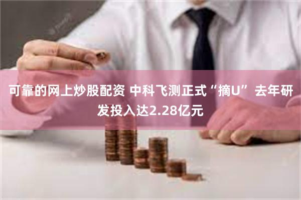 可靠的网上炒股配资 中科飞测正式“摘U” 去年研发投入达2.28亿元