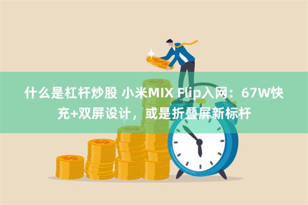 什么是杠杆炒股 小米MIX Flip入网：67W快充+双屏设计，或是折叠屏新标杆