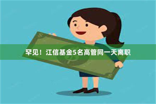 罕见！江信基金5名高管同一天离职