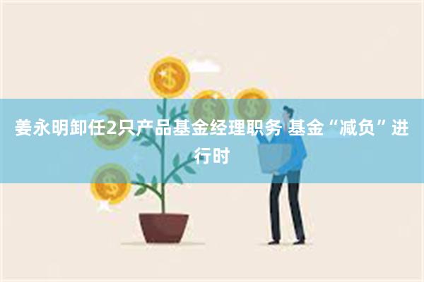 姜永明卸任2只产品基金经理职务 基金“减负”进行时