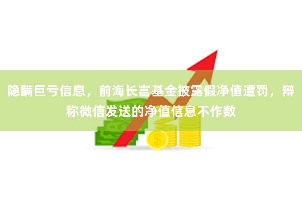 隐瞒巨亏信息，前海长富基金披露假净值遭罚，辩称微信发送的净值信息不作数