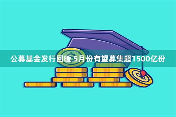 公募基金发行回暖 5月份有望募集超1500亿份