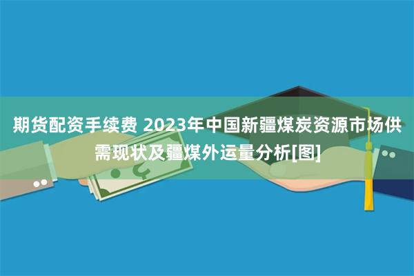 期货配资手续费 2023年中国新疆煤炭资源市场供需现状及疆煤外运量分析[图]