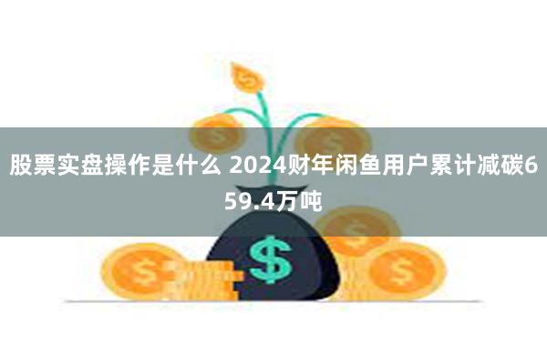 股票实盘操作是什么 2024财年闲鱼用户累计减碳659.4万吨