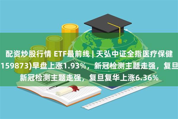 配资炒股行情 ETF最前线 | 天弘中证全指医疗保健设备与服务ETF(159873)早盘上涨1.93%，新冠检测主题走强，复旦复华上涨6.36%