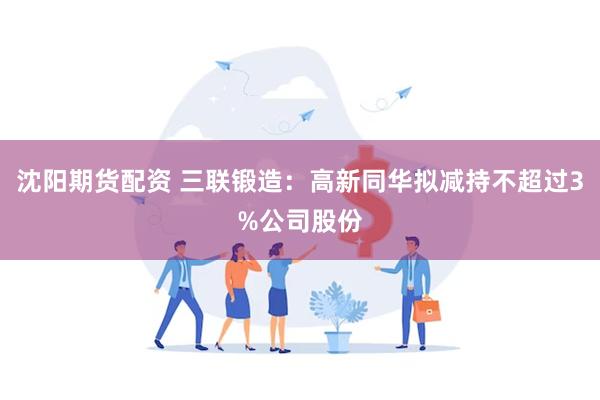 沈阳期货配资 三联锻造：高新同华拟减持不超过3%公司股份