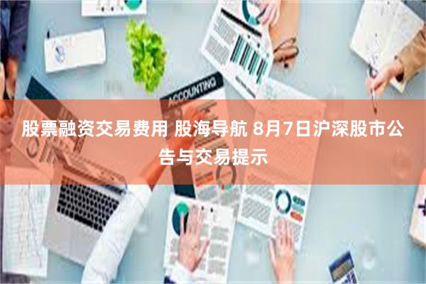 股票融资交易费用 股海导航 8月7日沪深股市公告与交易提示