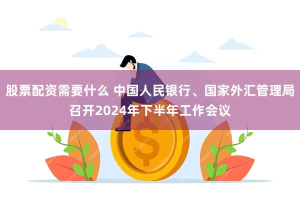 股票配资需要什么 中国人民银行、国家外汇管理局召开2024年下半年工作会议