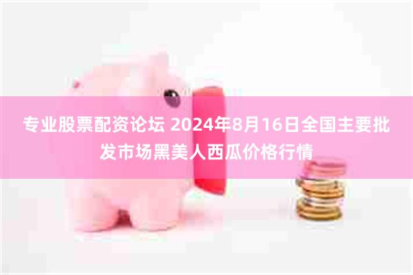 专业股票配资论坛 2024年8月16日全国主要批发市场黑美人西瓜价格行情