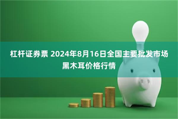 杠杆证券票 2024年8月16日全国主要批发市场黑木耳价格行情