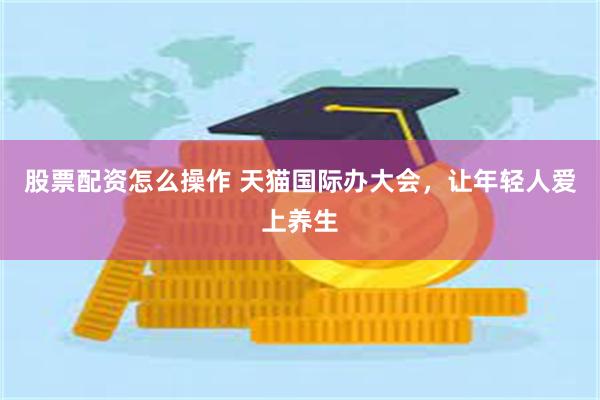 股票配资怎么操作 天猫国际办大会，让年轻人爱上养生