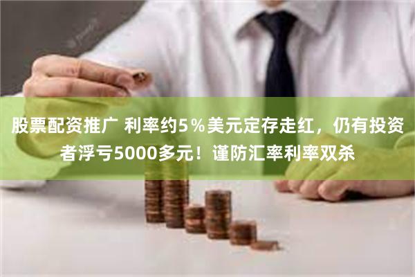 股票配资推广 利率约5％美元定存走红，仍有投资者浮亏5000多元！谨防汇率利率双杀