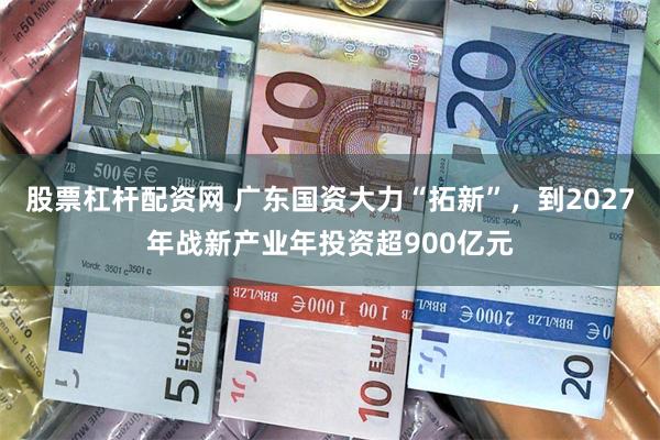 股票杠杆配资网 广东国资大力“拓新”，到2027年战新产业年投资超900亿元