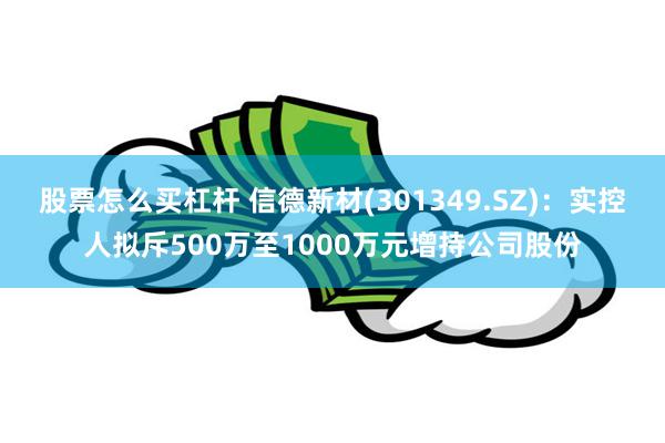 股票怎么买杠杆 信德新材(301349.SZ)：实控人拟斥500万至1000万元增持公司股份