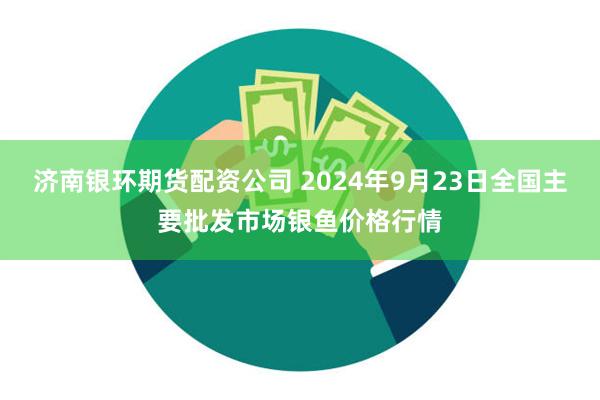 济南银环期货配资公司 2024年9月23日全国主要批发市场银鱼价格行情