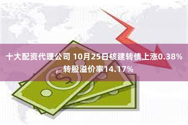 十大配资代理公司 10月25日核建转债上涨0.38%，转股溢价率14.17%