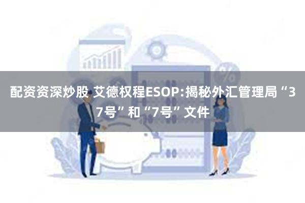 配资资深炒股 艾德权程ESOP:揭秘外汇管理局“37号”和“7号”文件