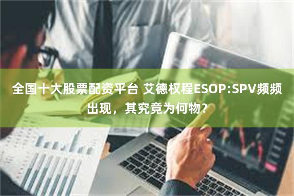 全国十大股票配资平台 艾德权程ESOP:SPV频频出现，其究竟为何物？