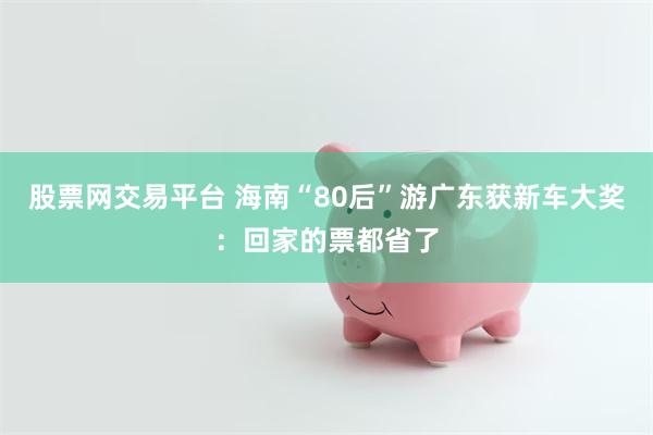 股票网交易平台 海南“80后”游广东获新车大奖：回家的票都省了