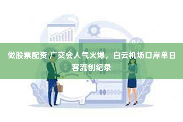 做股票配资 广交会人气火爆，白云机场口岸单日客流创纪录