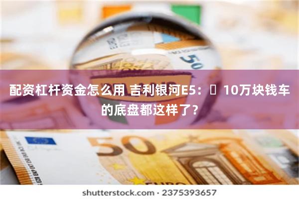 配资杠杆资金怎么用 吉利银河E5：​10万块钱车的底盘都这样了？