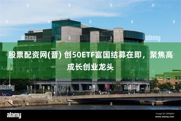 股票配资网(晋) 创50ETF富国结募在即，聚焦高成长创业龙头