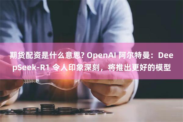 期货配资是什么意思? OpenAI 阿尔特曼：DeepSeek-R1 令人印象深刻，将推出更好的模型