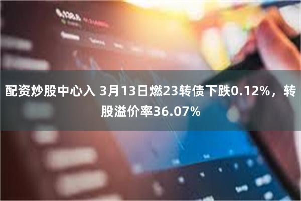 配资炒股中心入 3月13日燃23转债下跌0.12%，转股溢价率36.07%