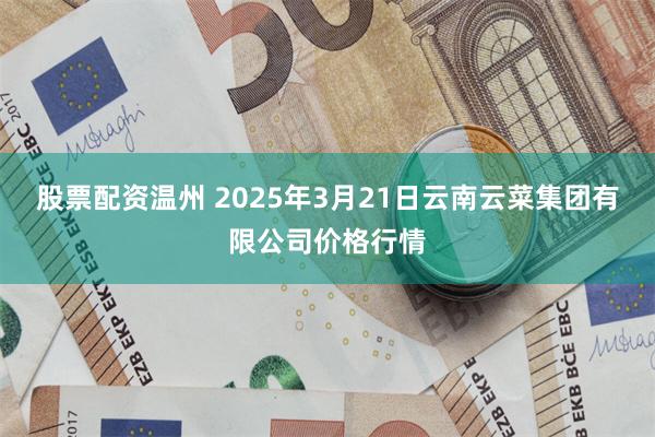 股票配资温州 2025年3月21日云南云菜集团有限公司价格行情